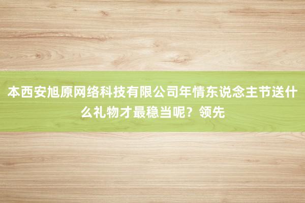 本西安旭原网络科技有限公司年情东说念主节送什么礼物才最稳当呢？领先